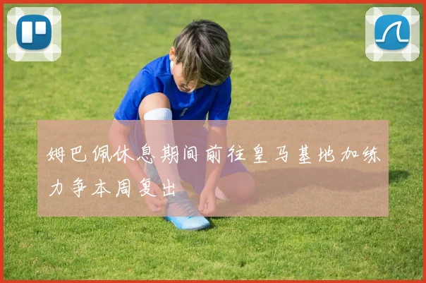 姆巴佩休息期间前往皇马基地加练力争本周复出