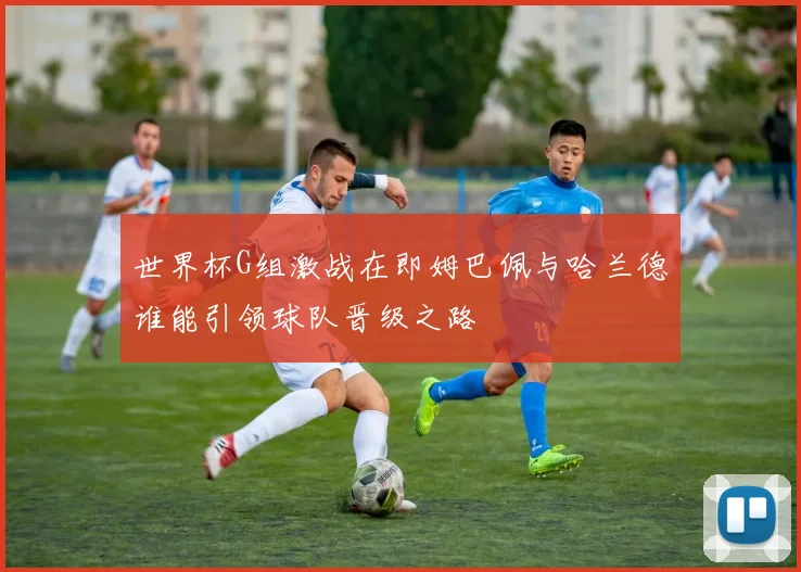 世界杯G组激战在即姆巴佩与哈兰德谁能引领球队晋级之路