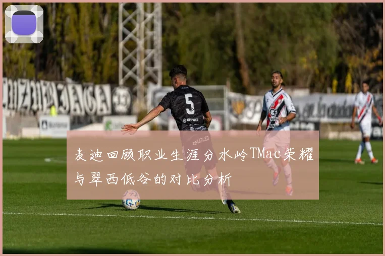 麦迪回顾职业生涯分水岭TMac荣耀与翠西低谷的对比分析