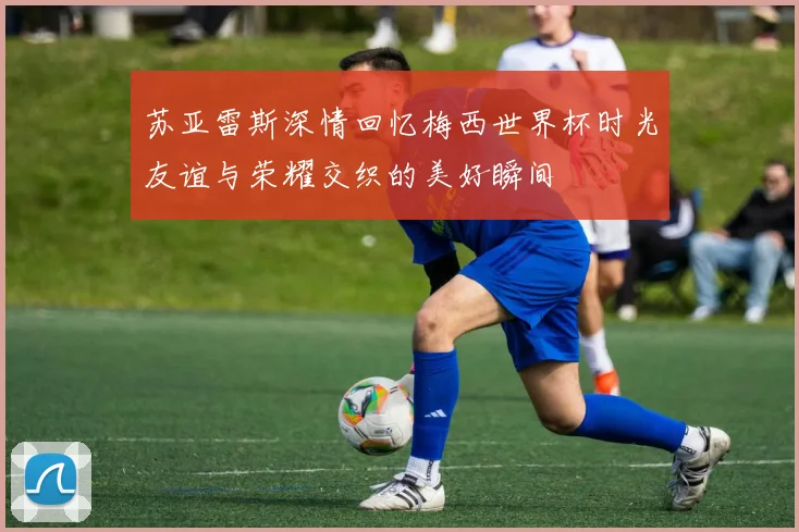 苏亚雷斯深情回忆梅西世界杯时光友谊与荣耀交织的美好瞬间