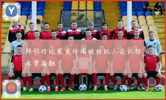 拜仁对比塞克传闻被经纪人否认称未曾接触