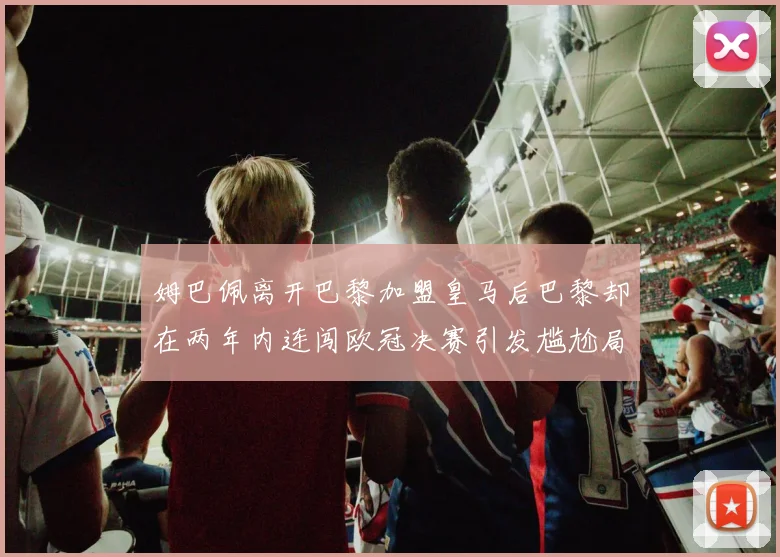 姆巴佩离开巴黎加盟皇马后巴黎却在两年内连闯欧冠决赛引发尴尬局面
