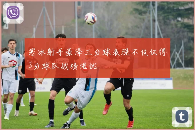 寒冰射手豪泽三分球表现不佳仅得3分球队战绩堪忧