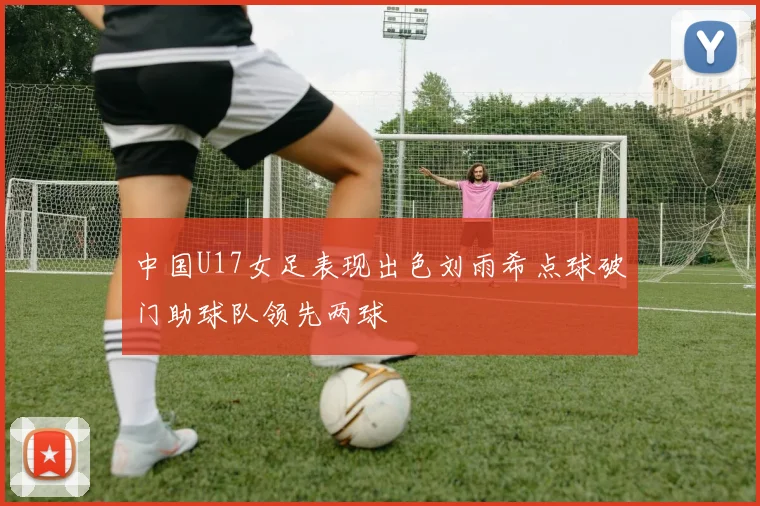 中国U17女足表现出色刘雨希点球破门助球队领先两球