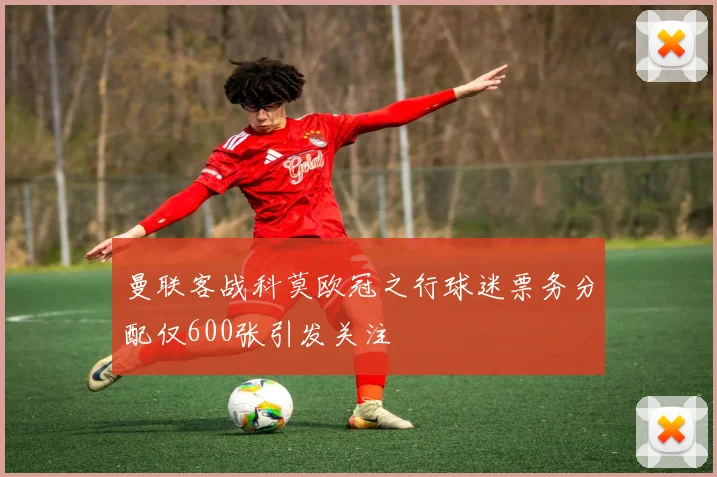 曼联客战科莫欧冠之行球迷票务分配仅600张引发关注