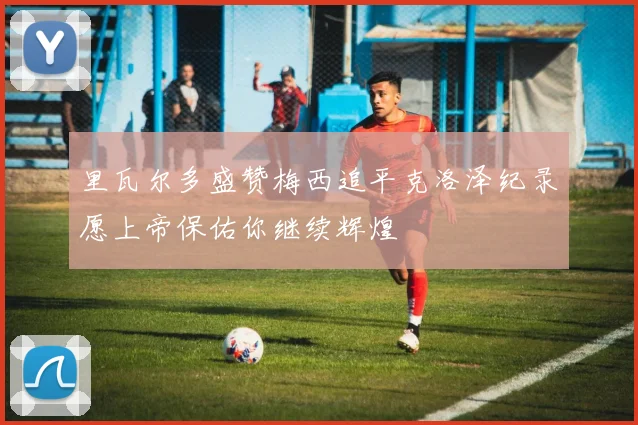 里瓦尔多盛赞梅西追平克洛泽纪录愿上帝保佑你继续辉煌