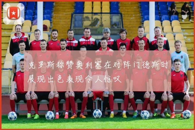 克罗斯称赞奥利塞在对阵门德斯时展现出色表现令人惊叹