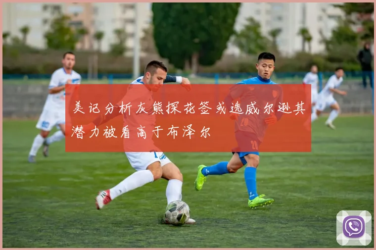 美记分析灰熊探花签或选威尔逊其潜力被看高于布泽尔