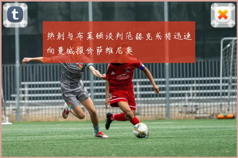热刺与布莱顿谈判范赫克或将迅速向曼城报价萨维尼奥