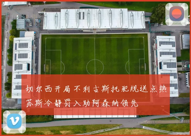 切尔西开局不利古斯托犯规送点热苏斯冷静罚入助阿森纳领先