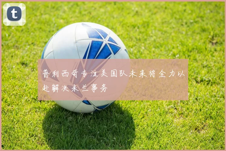 普利西奇专注美国队未来将全力以赴解决米兰事务