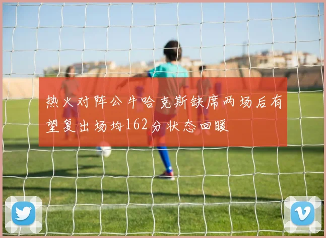热火对阵公牛哈克斯缺席两场后有望复出场均162分状态回暖