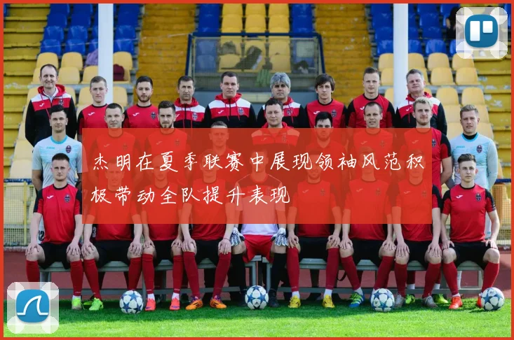 杰明在夏季联赛中展现领袖风范积极带动全队提升表现