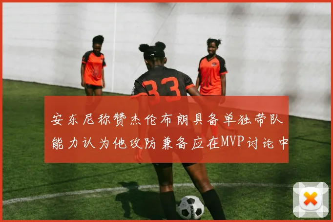 安东尼称赞杰伦布朗具备单独带队能力认为他攻防兼备应在MVP讨论中占有一席之地