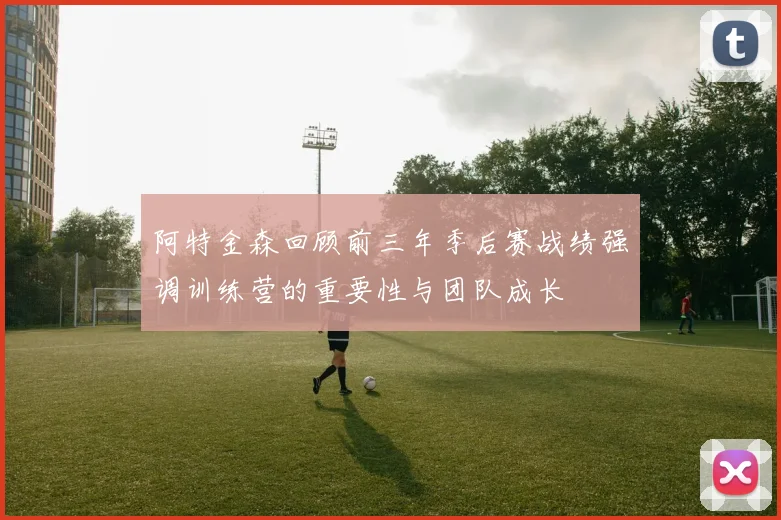 阿特金森回顾前三年季后赛战绩强调训练营的重要性与团队成长