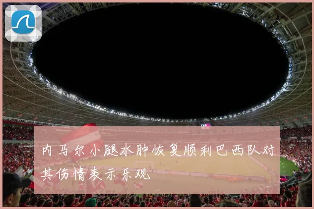 内马尔小腿水肿恢复顺利巴西队对其伤情表示乐观