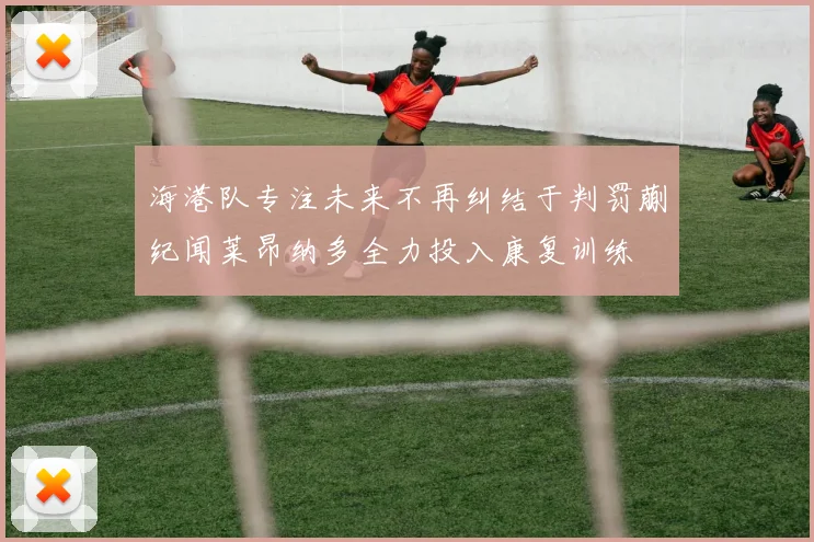 海港队专注未来不再纠结于判罚蒯纪闻莱昂纳多全力投入康复训练