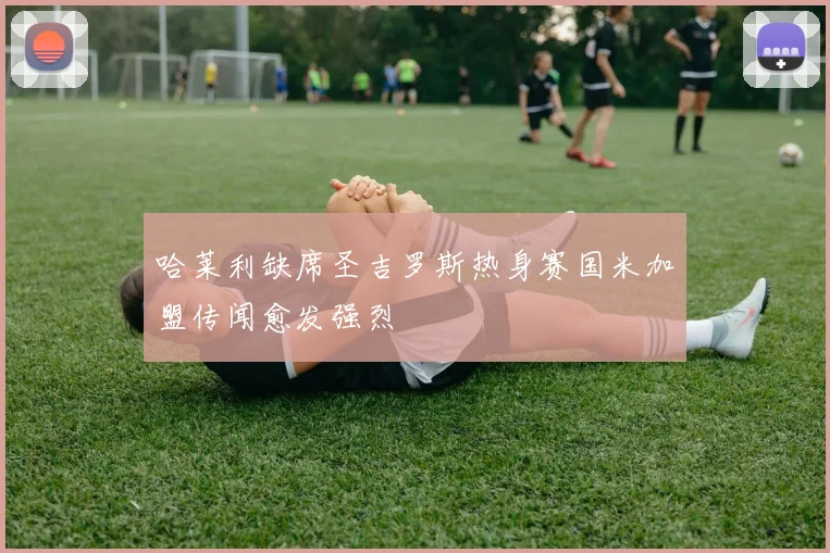 哈莱利缺席圣吉罗斯热身赛国米加盟传闻愈发强烈