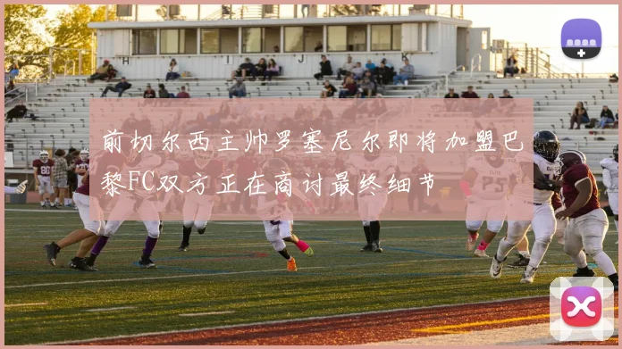 前切尔西主帅罗塞尼尔即将加盟巴黎FC双方正在商讨最终细节
