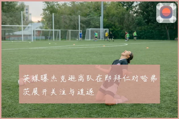 英媒曝杰克逊离队在即拜仁对哈弗茨展开关注与追逐