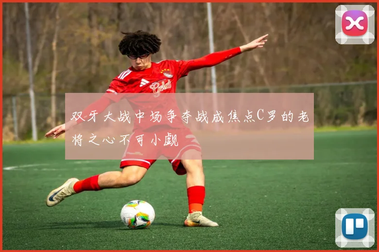 双牙大战中场争夺战成焦点C罗的老将之心不可小觑