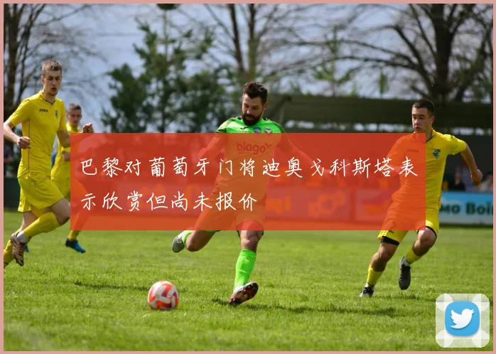 巴黎对葡萄牙门将迪奥戈科斯塔表示欣赏但尚未报价