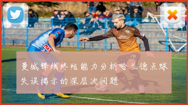 曼城锋线终结能力分析哈兰德点球失误揭示的深层次问题
