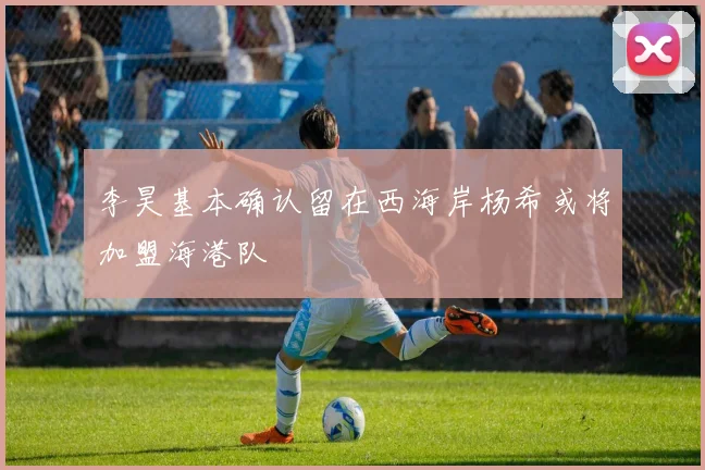 李昊基本确认留在西海岸杨希或将加盟海港队