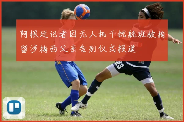 阿根廷记者因无人机干扰航班被拘留涉梅西父亲告别仪式报道
