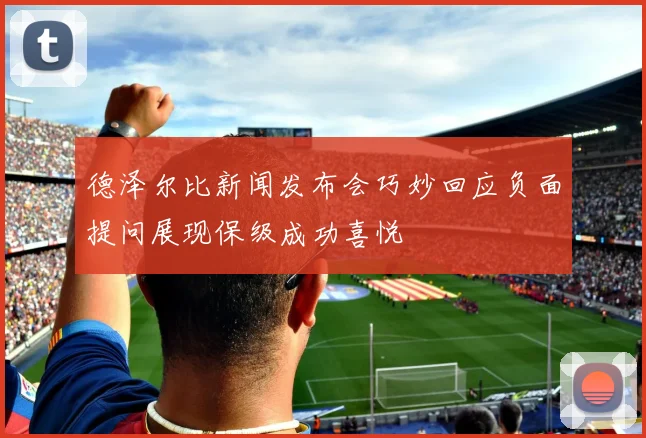 德泽尔比新闻发布会巧妙回应负面提问展现保级成功喜悦
