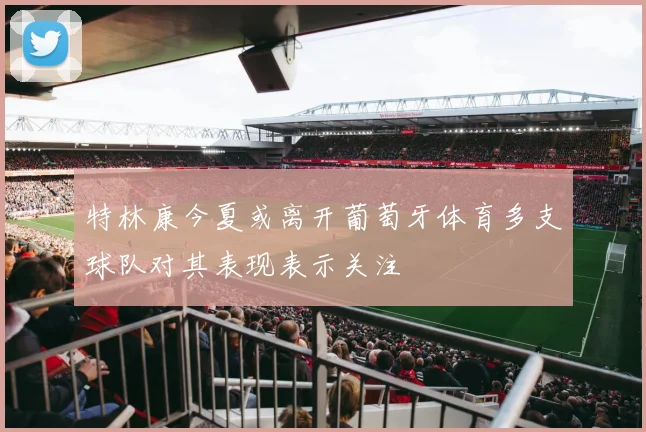 特林康今夏或离开葡萄牙体育多支球队对其表现表示关注
