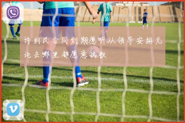 许利民合同到期愿听从领导安排无论去哪里都愿意执教